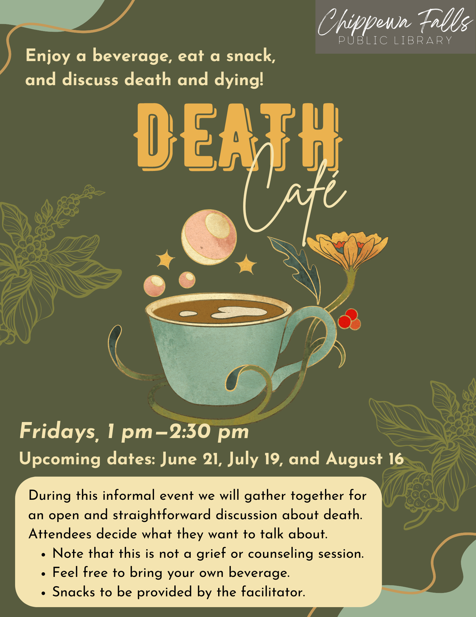 Poster for the Death Cafe Event, June, 21, July 19 and August 16, from 1 to 2:30pm. Enjoy a beverage, eat a snack, and discuss death and dying! During this informal event we will gather together for an open and straightforward discussion about death. Attendees decide what they want to talk about. Note that this is not a grief or counseling session. Feel free to bring your own beverage. Snacks to be provided by the facilitator.
